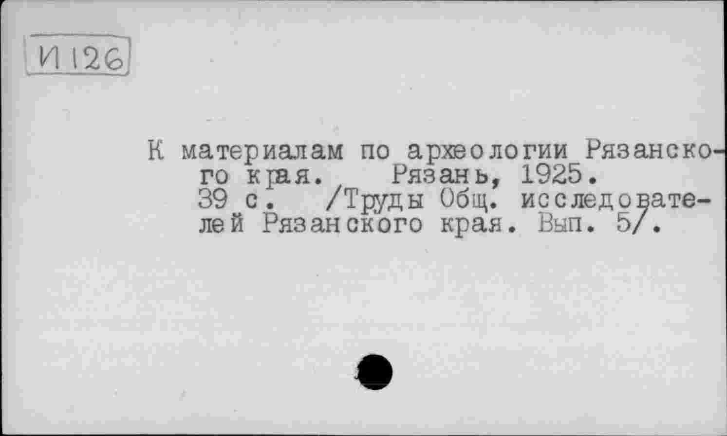 ﻿И 12G
К материалам по археологии Рязанско го края. Рязань, 1925.
39 с. /Труды Общ. исследователей Рязанского края. Вып. 5/.